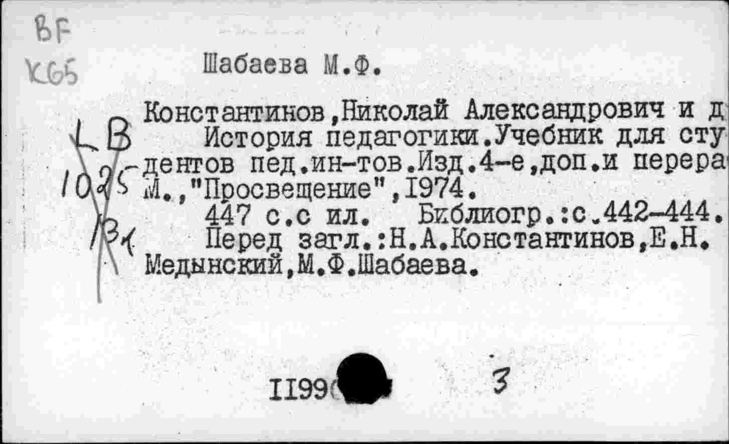 ﻿Шабаева М.Ф.
Константинов»Николай Александрович и д История педагогики.Учебник для сту дентов пед.ин-тов.Изд.4-е,доп.и перера1 М.,"Просвещение”,1974.
447 с.с ил. Библиогр.:с.442-444.
Перед загл.:Н.А.Константинов,Е.Н. Медынский,М.Ф.Шабаева.
1199
3